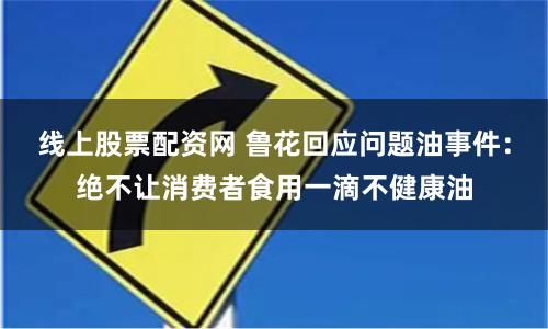 线上股票配资网 鲁花回应问题油事件：绝不让消费者食用一滴不健康油