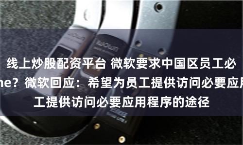 线上炒股配资平台 微软要求中国区员工必须使用iPhone？微软回应：希望为员工提供访问必要应用程序的途径