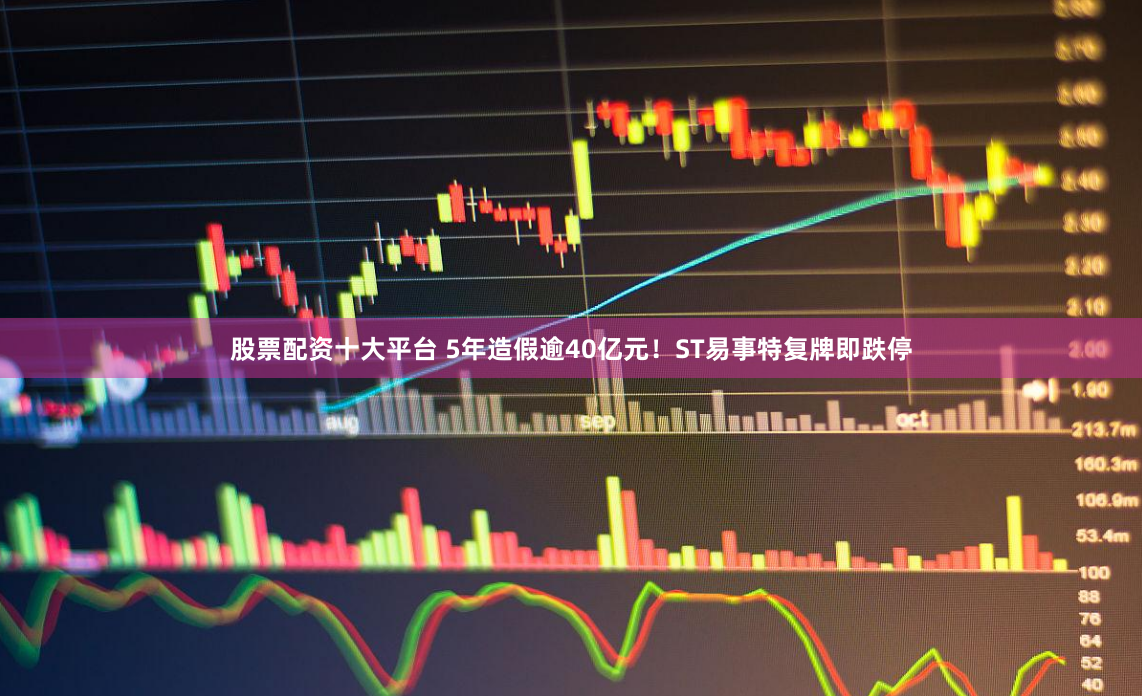 股票配资十大平台 5年造假逾40亿元！ST易事特复牌即跌停