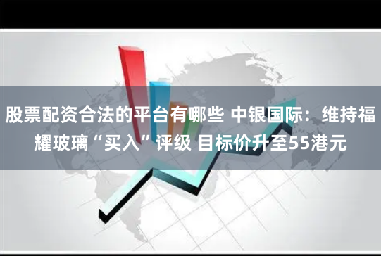 股票配资合法的平台有哪些 中银国际：维持福耀玻璃“买入”评级 目标价升至55港元