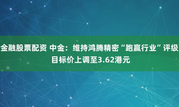 金融股票配资 中金：维持鸿腾精密“跑赢行业”评级 目标价上调至3.62港元