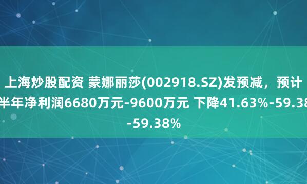 上海炒股配资 蒙娜丽莎(002918.SZ)发预减，预计上半年净利润6680万元-9600万元 下降41.63%-59.38%