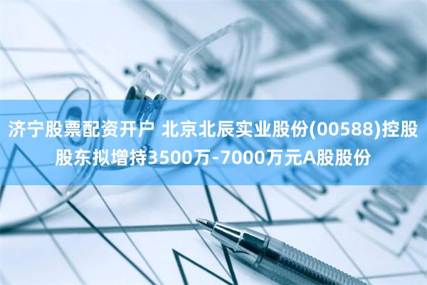 济宁股票配资开户 北京北辰实业股份(00588)控股股东拟增持3500万-7000万元A股股份