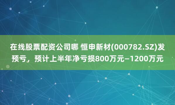 在线股票配资公司哪 恒申新材(000782.SZ)发预亏，预计上半年净亏损800万元—1200万元