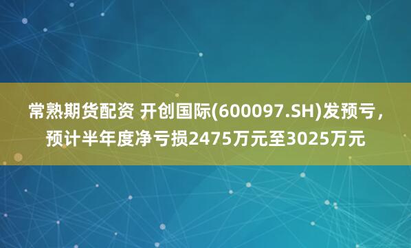 常熟期货配资 开创国际(600097.SH)发预亏，预计半年度净亏损2475万元至3025万元