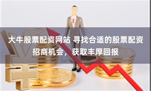 大牛股票配资网站 寻找合适的股票配资招商机会，获取丰厚回报