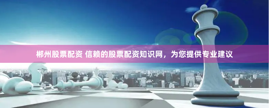 郴州股票配资 信赖的股票配资知识网，为您提供专业建议