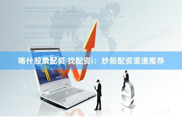 喀什股票配资 找配资i：炒股配资渠道推荐
