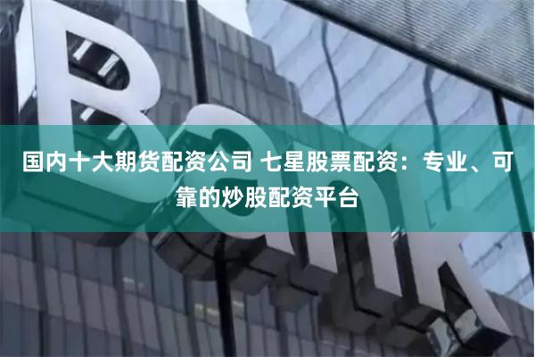 国内十大期货配资公司 七星股票配资：专业、可靠的炒股配资平台