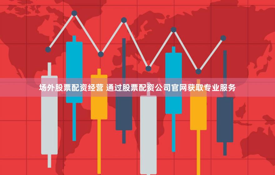 场外股票配资经营 通过股票配资公司官网获取专业服务