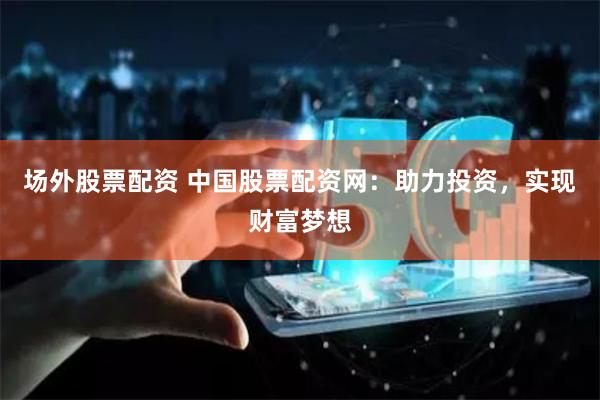 场外股票配资 中国股票配资网：助力投资，实现财富梦想