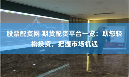 股票配资网 期货配资平台一览：助您轻松投资，把握市场机遇