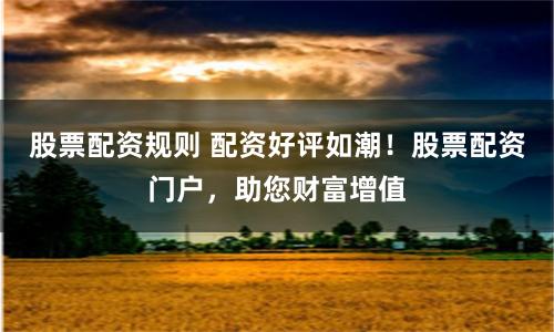 股票配资规则 配资好评如潮！股票配资门户，助您财富增值