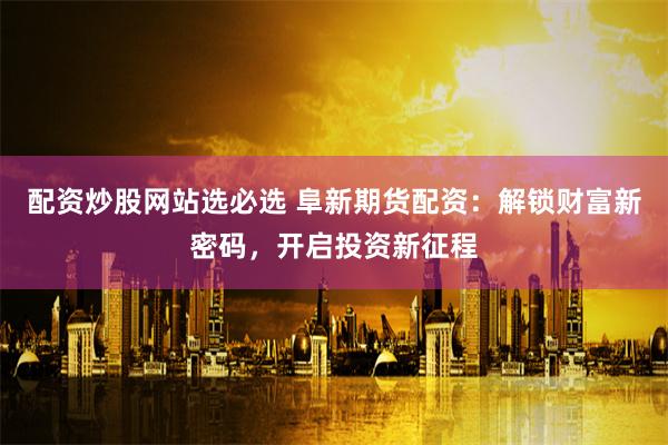 配资炒股网站选必选 阜新期货配资：解锁财富新密码，开启投资新征程