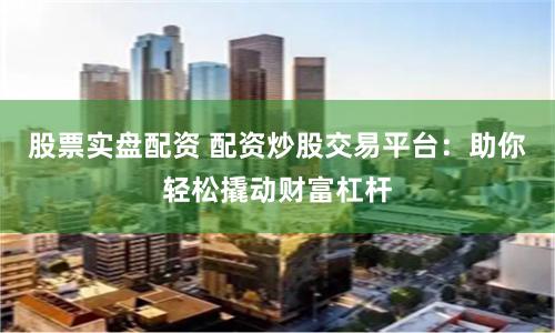 股票实盘配资 配资炒股交易平台：助你轻松撬动财富杠杆