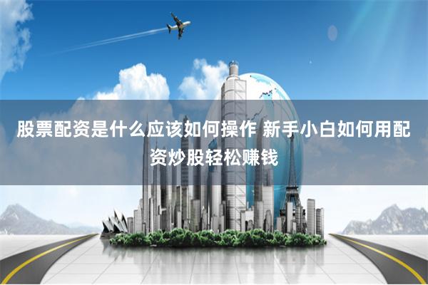 股票配资是什么应该如何操作 新手小白如何用配资炒股轻松赚钱