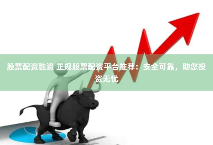 股票配资融资 正规股票配资平台推荐：安全可靠，助您投资无忧